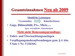 Gesamteinnahmen Neu ab 2009
                Sämtliche Leistungen
         Veranstalter          KünstlerInnen
• Gage, Bühnenbild, PA-, Miete.....
              (gem. vertraglicher Abmachungen)

        Nicht mehr Bemessungsgrundlage:
• Fahrt- und Übernachtungsauslagen
• Verpflegungsmehraufwendungen gem. § 4 Abs.
  5 Satz 1 Nr. 5 EKStG


                                                 Klaus Thorwesten
 