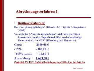 Abrechnungsverfahren 1

• Bruttovereinbarung
Der „Vergütungsgläubiger“ (KünstlerIn) trägt die Abzugssteuer
  (+Soli):
Veranstalter („Vergütungsschuldner“) zieht den jeweiligen
  Prozentsatz von der Gage ab und führt an das zuständige
  Finanzamt ab. (In NDS.: Oldenburg und Hannover)
Gage:                  2000,00 €
-15%                  - 300,00 €
 -5,5% (von 300,-€)   - 16,50 €
Auszahlung:           1.683,50 €
Zuzüglich 7% UST. Auf den Bruttobetrag von 2000,- € an das örtl. FA

                                                       Klaus Thorwesten
 