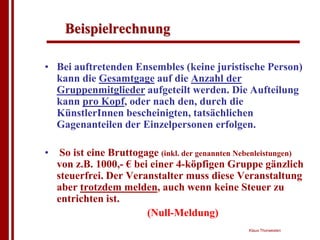 Beispielrechnung

• Bei auftretenden Ensembles (keine juristische Person)
  kann die Gesamtgage auf die Anzahl der
  Gruppenmitglieder aufgeteilt werden. Die Aufteilung
  kann pro Kopf, oder nach den, durch die
  KünstlerInnen bescheinigten, tatsächlichen
  Gagenanteilen der Einzelpersonen erfolgen.

•    So ist eine Bruttogage (inkl. der genannten Nebenleistungen)
    von z.B. 1000,- € bei einer 4-köpfigen Gruppe gänzlich
    steuerfrei. Der Veranstalter muss diese Veranstaltung
    aber trotzdem melden, auch wenn keine Steuer zu
    entrichten ist.
                         (Null-Meldung)
                                                   Klaus Thorwesten
 