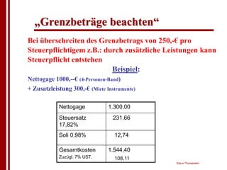 „Grenzbeträge beachten“
Bei überschreiten des Grenzbetrags von 250,-€ pro
Steuerpflichtigem z.B.: durch zusätzliche Leistungen kann
Steuerpflicht entstehen
                          Beispiel:
Nettogage 1000,--€ (4-Personen-Band)
+ Zusatzleistung 300,-€ (Miete Instrumente)

            Nettogage           1.300,00
            Steuersatz            231,66
            17,82%
            Soli 0,98%            12,74

            Gesamtkosten        1.544,40
            Zuzügl. 7% UST.       108,11
                                              Klaus Thorwesten
 