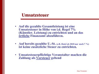 Umsatzsteuer

• Auf die gezahlte Gesamtleistung ist eine
  Umsatzsteuer in Höhe von i.d. Regel 7%
  (Künstler. Leistung) zu entrichten und an das
  örtliche Finanzamt abzuführen.

• Auf bereits gezahlte U.-St. (z.B. Hotel ab 2010 nur noch 7 %)
  ist keine zusätzliche Steuer zu entrichten.

• Umsatzsteuerpflichtige Veranstalter machen die
  Zahlung als Vorsteuer geltend


                                                    Klaus Thorwesten
 