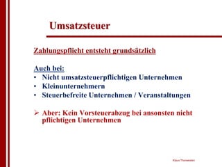 Umsatzsteuer

Zahlungspflicht entsteht grundsätzlich

Auch bei:
• Nicht umsatzsteuerpflichtigen Unternehmen
• Kleinunternehmern
• Steuerbefreite Unternehmen / Veranstaltungen

! Aber: Kein Vorsteuerabzug bei ansonsten nicht
  pflichtigen Unternehmen




                                         Klaus Thorwesten
 