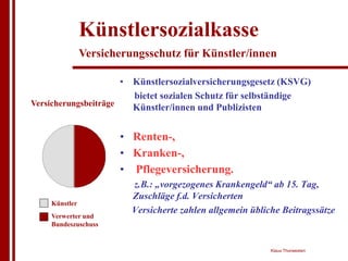 Künstlersozialkasse
               Versicherungsschutz für Künstler/innen

                      • Künstlersozialversicherungsgesetz (KSVG)
                        bietet sozialen Schutz für selbständige
Versicherungsbeiträge   Künstler/innen und Publizisten


                      • Renten-,
                      • Kranken-,
                      • Pflegeversicherung.
                         z.B.: „vorgezogenes Krankengeld“ ab 15. Tag,
                         Zuschläge f.d. Versicherten
    Künstler
                         Versicherte zahlen allgemein übliche Beitragssätze
    Verwerter und
    Bundeszuschuss


                                                           Klaus Thorwesten
 