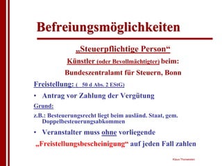 Befreiungsmöglichkeiten
                „Steuerpflichtige Person“
            Künstler (oder Bevollmächtigter) beim:
           Bundeszentralamt für Steuern, Bonn
Freistellung: (   50 d Abs. 2 EStG)

• Antrag vor Zahlung der Vergütung
Grund:
z.B.: Besteuerungsrecht liegt beim ausländ. Staat, gem.
   Doppelbesteuerungsabkommen
• Veranstalter muss ohne vorliegende
„Freistellungsbescheinigung“ auf jeden Fall zahlen
                                                    Klaus Thorwesten
 
