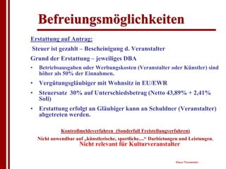 Befreiungsmöglichkeiten
Erstattung auf Antrag:
Steuer ist gezahlt – Bescheinigung d. Veranstalter
Grund der Erstattung – jeweiliges DBA
•   Betriebsausgaben oder Werbungskosten (Veranstalter oder Künstler) sind
    höher als 50% der Einnahmen.
• Vergütungsgläubiger mit Wohnsitz in EU/EWR
• Steuersatz 30% auf Unterschiedsbetrag (Netto 43,89% + 2,41%
  Soli)
• Erstattung erfolgt an Gläubiger kann an Schuldner (Veranstalter)
  abgetreten werden.

              Kontrollmeldeverfahren (Sonderfall Freistellungverfahren)
    Nicht anwendbar auf „künstlerische, sportliche....“ Darbietungen und Leistungen.
                       Nicht relevant für Kulturveranstalter

                                                                  Klaus Thorwesten
 