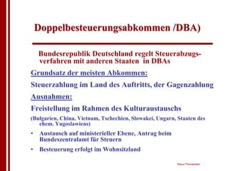 Doppelbesteuerungsabkommen /DBA)

  Bundesrepublik Deutschland regelt Steuerabzugs-
  verfahren mit anderen Staaten in DBAs
Grundsatz der meisten Abkommen:
Steuerzahlung im Land des Auftritts, der Gagenzahlung
Ausnahmen:
Freistellung im Rahmen des Kulturaustauschs
(Bulgarien, China, Vietnam, Tschechien, Slowakei, Ungarn, Staaten des
   ehem. Yugoslawiens)
• Austausch auf ministerieller Ebene, Antrag beim
  Bundeszentralamt für Steuern
• Besteuerung erfolgt im Wohnsitzland

                                                         Klaus Thorwesten
 
