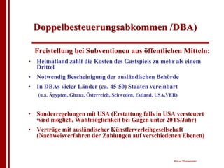 Doppelbesteuerungsabkommen /DBA)

  Freistellung bei Subventionen aus öffentlichen Mitteln:
• Heimatland zahlt die Kosten des Gastspiels zu mehr als einem
  Drittel
• Notwendig Bescheinigung der ausländischen Behörde
• In DBAs vieler Länder (ca. 45-50) Staaten vereinbart
   (u.a. Ägypten, Ghana, Österreich, Schweden, Estland, USA,VER)


• Sonderregelungen mit USA (Erstattung falls in USA versteuert
  wird möglich, Wahlmöglichkeit bei Gagen unter 20T$/Jahr)
• Verträge mit ausländischer Künstlerverleihgesellschaft
  (Nachweisverfahren der Zahlungen auf verschiedenen Ebenen)


                                                              Klaus Thorwesten
 