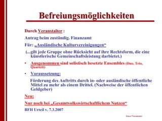 Befreiungsmöglichkeiten
Durch Veranstalter :
Antrag beim zuständig. Finanzamt
Für: „Ausländische Kulturvereinigungen“
(...gilt jede Gruppe ohne Rücksicht auf ihre Rechtsform, die eine
    künstlerische Gemeinschaftsleistung darbietet.)
• Ausgenommen sind solistisch besetzte Ensembles (Duo, Trio,
   Quartett)
• Voraussetzung:
   Förderung des Auftritts durch in- oder ausländische öffentliche
   Mittel zu mehr als einem Drittel. (Nachweise der öffentlichen
   Geldgeber)
Neu:
Nur noch bei „Gesamtvolkswirtschaftlichem Nutzen“
BFH Urteil v. 7.3.2007
                                                    Klaus Thorwesten
 