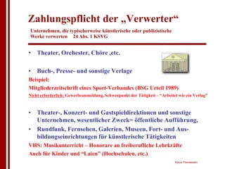 Zahlungspflicht der „Verwerter“
Unternehmen, die typischerweise künstlerische oder publizistische
Werke verwerten 24 Abs. 1 KSVG


• Theater, Orchester, Chöre ,etc.

• Buch-, Presse- und sonstige Verlage
Beispiel:
Mitgliederzeitschrift eines Sport-Verbandes (BSG Urteil 1989)
Nicht erforderlich: Gewerbeanmeldung, Schwerpunkt der Tätigkeit – “Arbeitet wie ein Verlag”



• Theater-, Konzert- und Gastspieldirektionen und sonstige
  Unternehmen, wesentlicher Zweck= öffentliche Aufführung,
• Rundfunk, Fernsehen, Galerien, Museen, Fort- und Aus-
  bildungseinrichtungen für künstlerische Tätigkeiten
VHS: Musikunterricht – Honorare an freiberufliche Lehrkräfte
Auch für Kinder und “Laien” (Hochschulen, etc.)
                                                                          Klaus Thorwesten
 