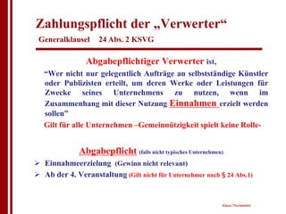 Zahlungspflicht der „Verwerter“
 Generalklausel     24 Abs. 2 KSVG

                Abgabepflichtiger Verwerter ist,
   “Wer nicht nur gelegentlich Aufträge an selbstständige Künstler
   oder Publizisten erteilt, um deren Werke oder Leistungen für
   Zwecke seines Unternehmens zu nutzen, wenn im
   Zusammenhang mit dieser Nutzung Einnahmen erzielt werden
   sollen”
   Gilt für alle Unternehmen –Gemeinnützigkeit spielt keine Rolle-


              Abgabepflicht (falls nicht typisches Unternehmen)
! Einnahmeerzielung (Gewinn nicht relevant)
! Ab der 4. Veranstaltung (Gilt nicht für Unternehmer nach § 24 Abs.1)


                                                              Klaus Thorwesten
 