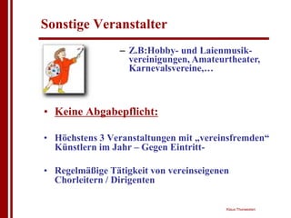 Sonstige Veranstalter
                 – Z.B:Hobby- und Laienmusik-
                   vereinigungen, Amateurtheater,
                   Karnevalsvereine,…



• Keine Abgabepflicht:

• Höchstens 3 Veranstaltungen mit „vereinsfremden“
  Künstlern im Jahr – Gegen Eintritt-

• Regelmäßige Tätigkeit von vereinseigenen
  Chorleitern / Dirigenten

                                         Klaus Thorwesten
 