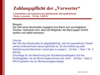 Zahlungspflicht der „Verwerter“
Unternehmen, die typischerweise künstlerische oder publizistische
Werke verwerten 24 Abs. 1 KSVG


Beispiel :
Der Wirt eines Musikcafés engagiert eine Band zum sonntäglichen
Tanztee. Vereinbart wird, dass die Mitglieder der Band gegen Eintritt
spielen und selbst kassieren.


Lösung:
Der Wirt des Musikcafés ist abgabepflichtig, weil ein wesentlicher Zweck
seines Unternehmens darauf gerichtet ist, für die Aufführung oder
Darbietung künstlerischer Leistungen zu sorgen ( 24 Abs. 1 Satz 1 Nr. 3
KSVG).
Grundlage für die Berechnung der Künstlersozialabgabe sind die
Eintrittsgelder, die die Band eingenommen hat. Nach 25 Abs. 1 Satz 2
KSVG gehören sie zur Bemessungsgrundlage



                                                                    Klaus Thorwesten
 