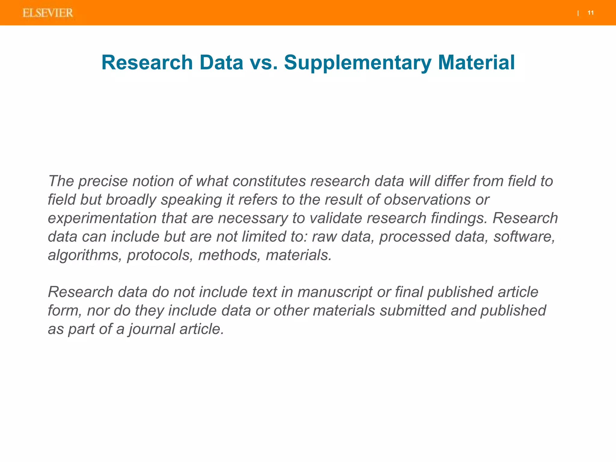 | 11| 11| 11
Research Data vs. Supplementary Material
The precise notion of what constitutes research data will differ from field to
field but broadly speaking it refers to the result of observations or
experimentation that are necessary to validate research findings. Research
data can include but are not limited to: raw data, processed data, software,
algorithms, protocols, methods, materials.
Research data do not include text in manuscript or final published article
form, nor do they include data or other materials submitted and published
as part of a journal article.
 