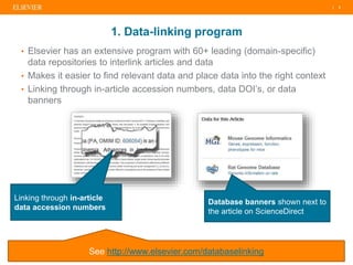 | 3| 3| 3
Linking through in-article
data accession numbers
Database banners shown next to
the article on ScienceDirect
See http://www.elsevier.com/databaselinking
• Elsevier has an extensive program with 60+ leading (domain-specific)
data repositories to interlink articles and data
• Makes it easier to find relevant data and place data into the right context
• Linking through in-article accession numbers, data DOI’s, or data
banners
1. Data-linking program
 