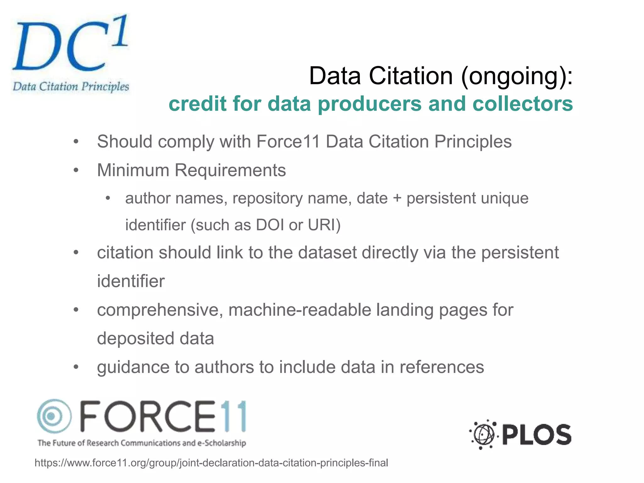 Data Citation (ongoing):
credit for data producers and collectors
• Should comply with Force11 Data Citation Principles
• Minimum Requirements
• author names, repository name, date + persistent unique
identifier (such as DOI or URI)
• citation should link to the dataset directly via the persistent
identifier
• comprehensive, machine-readable landing pages for
deposited data
• guidance to authors to include data in references
https://www.force11.org/group/joint-declaration-data-citation-principles-final
 