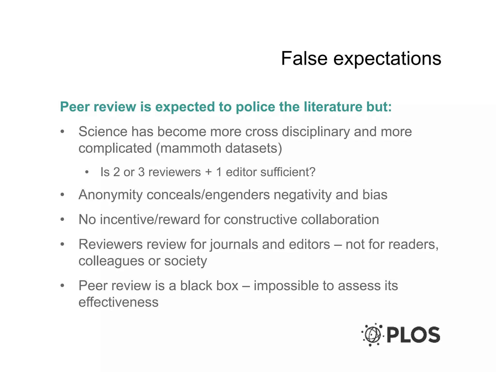 False expectations
Peer review is expected to police the literature but:
• Science has become more cross disciplinary and more
complicated (mammoth datasets)
• Is 2 or 3 reviewers + 1 editor sufficient?
• Anonymity conceals/engenders negativity and bias
• No incentive/reward for constructive collaboration
• Reviewers review for journals and editors – not for readers,
colleagues or society
• Peer review is a black box – impossible to assess its
effectiveness
 
