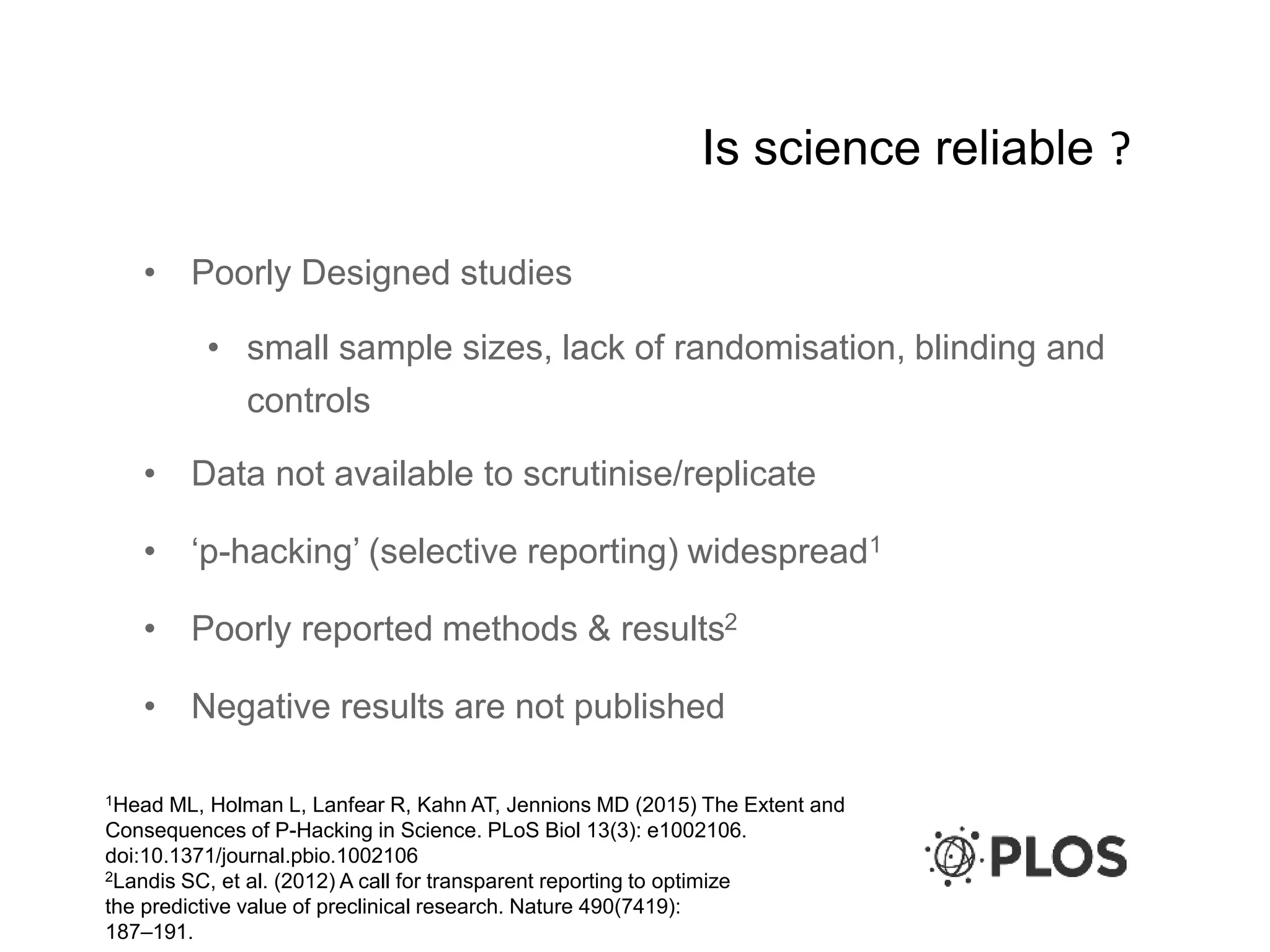 Is science reliable ?
• Poorly Designed studies
• small sample sizes, lack of randomisation, blinding and
controls
• Data not available to scrutinise/replicate
• ‘p-hacking’ (selective reporting) widespread1
• Poorly reported methods & results2
• Negative results are not published
1Head ML, Holman L, Lanfear R, Kahn AT, Jennions MD (2015) The Extent and
Consequences of P-Hacking in Science. PLoS Biol 13(3): e1002106.
doi:10.1371/journal.pbio.1002106
2Landis SC, et al. (2012) A call for transparent reporting to optimize
the predictive value of preclinical research. Nature 490(7419):
187–191.
 