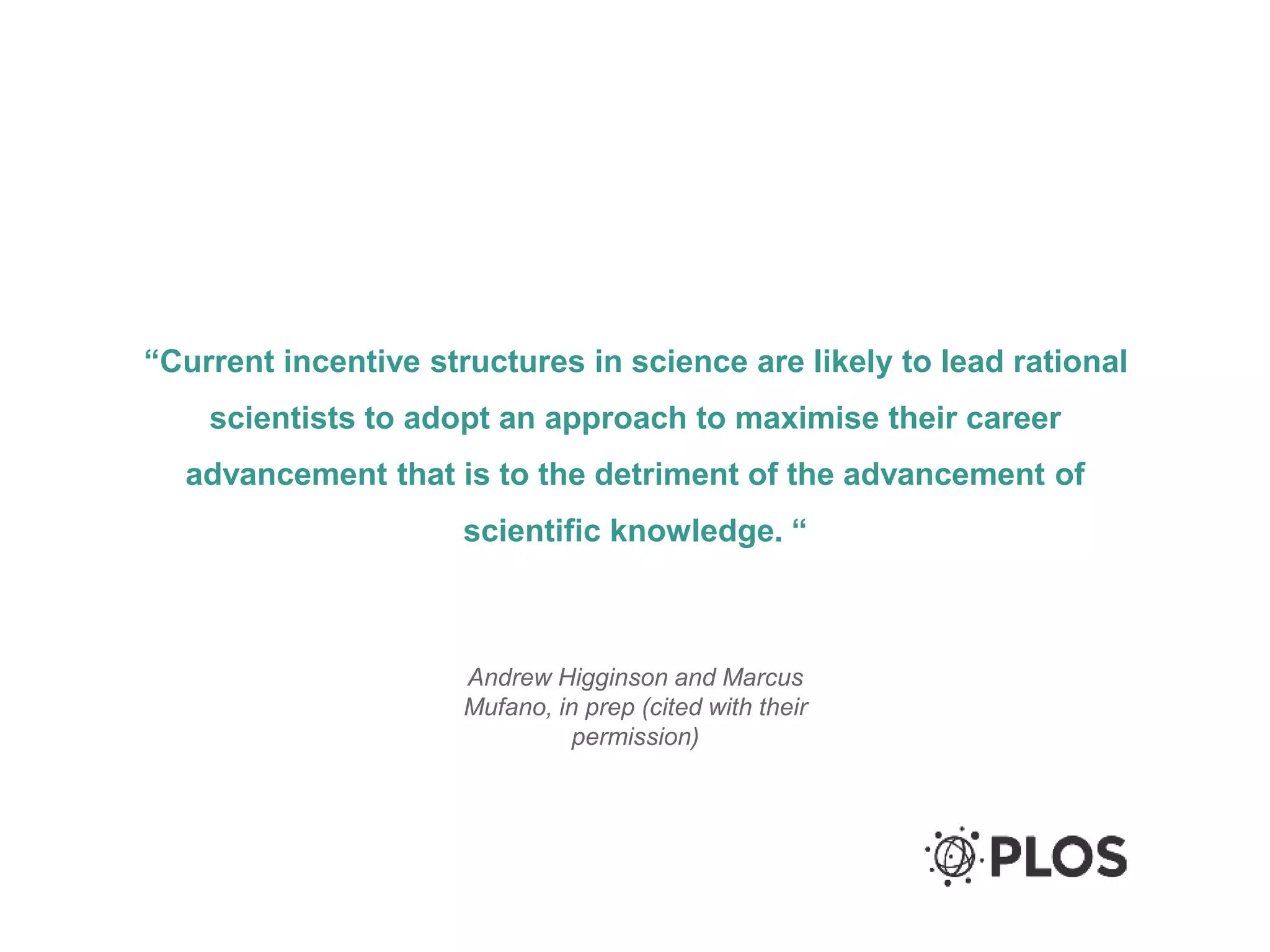 “Current incentive structures in science are likely to lead rational
scientists to adopt an approach to maximise their career
advancement that is to the detriment of the advancement of
scientific knowledge. “
Andrew Higginson and Marcus
Mufano, in prep (cited with their
permission)
 