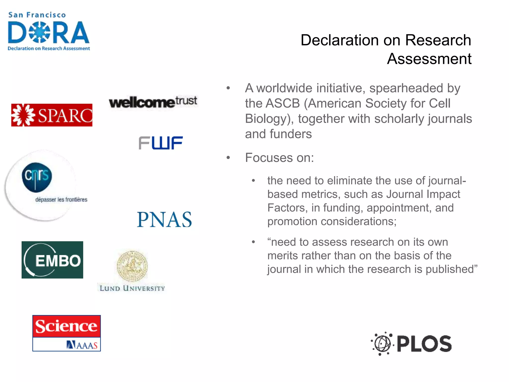 Declaration on Research
Assessment
• A worldwide initiative, spearheaded by
the ASCB (American Society for Cell
Biology), together with scholarly journals
and funders
• Focuses on:
• the need to eliminate the use of journal-
based metrics, such as Journal Impact
Factors, in funding, appointment, and
promotion considerations;
• “need to assess research on its own
merits rather than on the basis of the
journal in which the research is published”
 