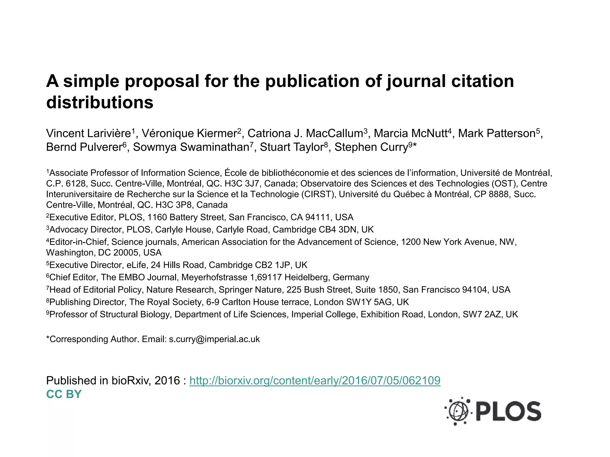 A simple proposal for the publication of journal citation
distributions
Vincent Larivière1, Véronique Kiermer2, Catriona J. MacCallum3, Marcia McNutt4, Mark Patterson5,
Bernd Pulverer6, Sowmya Swaminathan7, Stuart Taylor8, Stephen Curry9*
1Associate Professor of Information Science, École de bibliothéconomie et des sciences de l’information, Université de Montréal,
C.P. 6128, Succ. Centre-Ville, Montréal, QC. H3C 3J7, Canada; Observatoire des Sciences et des Technologies (OST), Centre
Interuniversitaire de Recherche sur la Science et la Technologie (CIRST), Université du Québec à Montréal, CP 8888, Succ.
Centre-Ville, Montréal, QC. H3C 3P8, Canada
2Executive Editor, PLOS, 1160 Battery Street, San Francisco, CA 94111, USA
3Advocacy Director, PLOS, Carlyle House, Carlyle Road, Cambridge CB4 3DN, UK
4Editor-in-Chief, Science journals, American Association for the Advancement of Science, 1200 New York Avenue, NW,
Washington, DC 20005, USA
5Executive Director, eLife, 24 Hills Road, Cambridge CB2 1JP, UK
6Chief Editor, The EMBO Journal, Meyerhofstrasse 1,69117 Heidelberg, Germany
7Head of Editorial Policy, Nature Research, Springer Nature, 225 Bush Street, Suite 1850, San Francisco 94104, USA
8Publishing Director, The Royal Society, 6-9 Carlton House terrace, London SW1Y 5AG, UK
9Professor of Structural Biology, Department of Life Sciences, Imperial College, Exhibition Road, London, SW7 2AZ, UK
*Corresponding Author. Email: s.curry@imperial.ac.uk
Published in bioRxiv, 2016 : http://biorxiv.org/content/early/2016/07/05/062109
CC BY
 