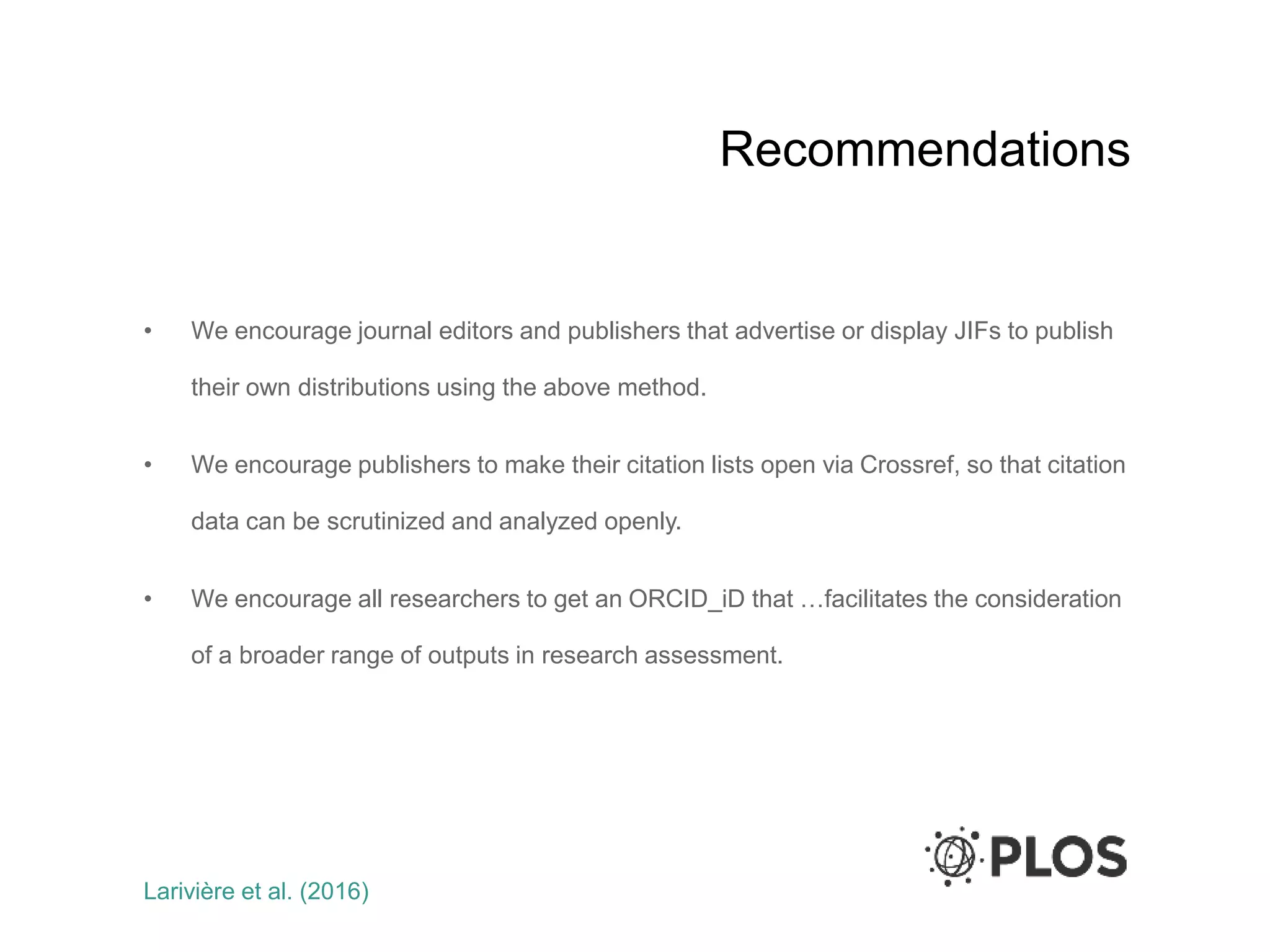 Recommendations
• We encourage journal editors and publishers that advertise or display JIFs to publish
their own distributions using the above method.
• We encourage publishers to make their citation lists open via Crossref, so that citation
data can be scrutinized and analyzed openly.
• We encourage all researchers to get an ORCID_iD that …facilitates the consideration
of a broader range of outputs in research assessment.
Larivière et al. (2016)
 