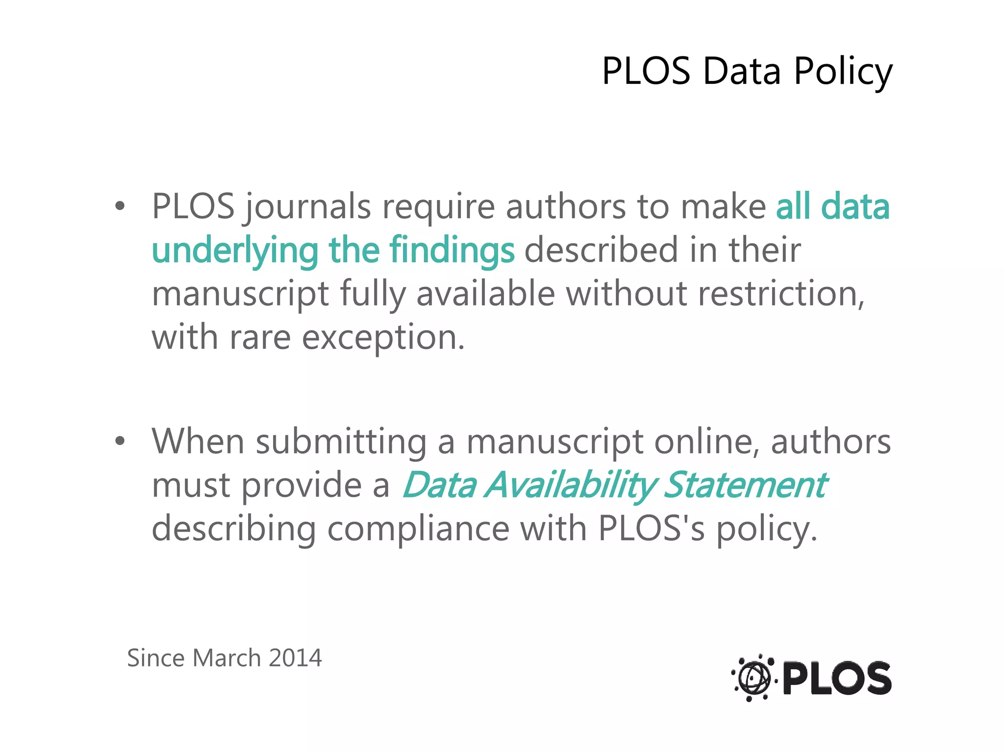 PLOS Data Policy
• PLOS journals require authors to make all data
underlying the findings described in their
manuscript fully available without restriction,
with rare exception.
• When submitting a manuscript online, authors
must provide a Data Availability Statement
describing compliance with PLOS's policy.
Since March 2014
 