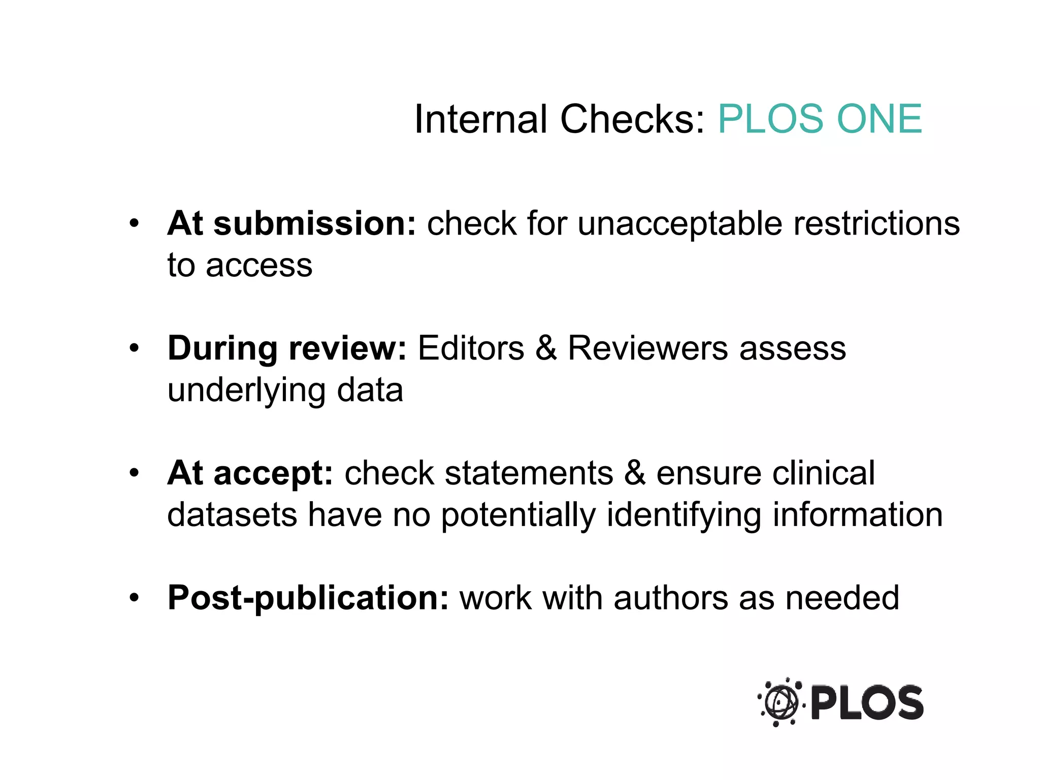 Internal Checks: PLOS ONE
• At submission: check for unacceptable restrictions
to access
• During review: Editors & Reviewers assess
underlying data
• At accept: check statements & ensure clinical
datasets have no potentially identifying information
• Post-publication: work with authors as needed
 