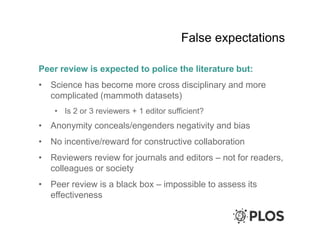 False expectations
Peer review is expected to police the literature but:
• Science has become more cross disciplinary and more
complicated (mammoth datasets)
• Is 2 or 3 reviewers + 1 editor sufficient?
• Anonymity conceals/engenders negativity and bias
• No incentive/reward for constructive collaboration
• Reviewers review for journals and editors – not for readers,
colleagues or society
• Peer review is a black box – impossible to assess its
effectiveness
 