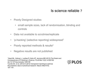Is science reliable ?
• Poorly Designed studies
• small sample sizes, lack of randomisation, blinding and
controls
• Data not available to scrutinise/replicate
• ‘p-hacking’ (selective reporting) widespread1
• Poorly reported methods & results2
• Negative results are not published
1Head ML, Holman L, Lanfear R, Kahn AT, Jennions MD (2015) The Extent and
Consequences of P-Hacking in Science. PLoS Biol 13(3): e1002106.
doi:10.1371/journal.pbio.1002106
2Landis SC, et al. (2012) A call for transparent reporting to optimize
the predictive value of preclinical research. Nature 490(7419):
187–191.
 