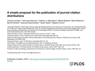 A simple proposal for the publication of journal citation
distributions
Vincent Larivière1, Véronique Kiermer2, Catriona J. MacCallum3, Marcia McNutt4, Mark Patterson5,
Bernd Pulverer6, Sowmya Swaminathan7, Stuart Taylor8, Stephen Curry9*
1Associate Professor of Information Science, École de bibliothéconomie et des sciences de l’information, Université de Montréal,
C.P. 6128, Succ. Centre-Ville, Montréal, QC. H3C 3J7, Canada; Observatoire des Sciences et des Technologies (OST), Centre
Interuniversitaire de Recherche sur la Science et la Technologie (CIRST), Université du Québec à Montréal, CP 8888, Succ.
Centre-Ville, Montréal, QC. H3C 3P8, Canada
2Executive Editor, PLOS, 1160 Battery Street, San Francisco, CA 94111, USA
3Advocacy Director, PLOS, Carlyle House, Carlyle Road, Cambridge CB4 3DN, UK
4Editor-in-Chief, Science journals, American Association for the Advancement of Science, 1200 New York Avenue, NW,
Washington, DC 20005, USA
5Executive Director, eLife, 24 Hills Road, Cambridge CB2 1JP, UK
6Chief Editor, The EMBO Journal, Meyerhofstrasse 1,69117 Heidelberg, Germany
7Head of Editorial Policy, Nature Research, Springer Nature, 225 Bush Street, Suite 1850, San Francisco 94104, USA
8Publishing Director, The Royal Society, 6-9 Carlton House terrace, London SW1Y 5AG, UK
9Professor of Structural Biology, Department of Life Sciences, Imperial College, Exhibition Road, London, SW7 2AZ, UK
*Corresponding Author. Email: s.curry@imperial.ac.uk
Published in bioRxiv, 2016 : http://biorxiv.org/content/early/2016/07/05/062109
CC BY
 