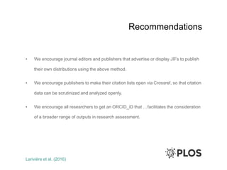 Recommendations
• We encourage journal editors and publishers that advertise or display JIFs to publish
their own distributions using the above method.
• We encourage publishers to make their citation lists open via Crossref, so that citation
data can be scrutinized and analyzed openly.
• We encourage all researchers to get an ORCID_iD that …facilitates the consideration
of a broader range of outputs in research assessment.
Larivière et al. (2016)
 