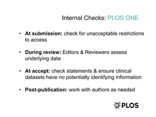 Internal Checks: PLOS ONE
• At submission: check for unacceptable restrictions
to access
• During review: Editors & Reviewers assess
underlying data
• At accept: check statements & ensure clinical
datasets have no potentially identifying information
• Post-publication: work with authors as needed
 
