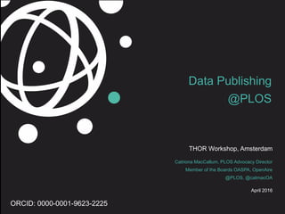 Data Publishing
@PLOS
THOR Workshop, Amsterdam
Catriona MacCallum, PLOS Advocacy Director
Member of the Boards OASPA, OpenAire
@PLOS, @catmacOA
April 2016
ORCID: 0000-0001-9623-2225
 