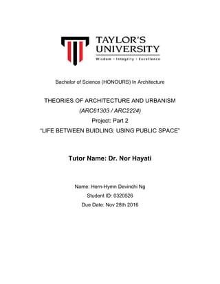 Bachelor of Science (HONOURS) In Architecture
THEORIES OF ARCHITECTURE AND URBANISM
(ARC61303 / ARC2224)
Project: Part 2
“LIFE BETWEEN BUIDLING: USING PUBLIC SPACE”
Tutor Name: Dr. Nor Hayati
Name: Hern-Hymn Devinchi Ng
Student ID: 0320526
Due Date: Nov 28th 2016
 