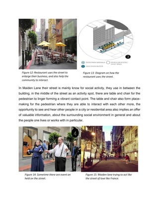 In Maiden Lane their street is mainly know for social activity, they use in between the
building, in the middle of the street as an activity spot, there are table and chair for the
pedestrian to linger forming a vibrant contact point. The table and chair also form place-
making for the pedestrian where they are able to interact with each other more, the
opportunity to see and hear other people in a city or residential area also implies an offer
of valuable information, about the surrounding social environment in general and about
the people one lives or works with in particular.
Figure 12: Restaurant uses the street to
enlarge their business, and also help the
community to interact.
Figure 13: Diagram on how the
restaurant uses the street.
Figure 14: Sometime there are event on
held on the street.
Figure 15: Maiden lane trying to act like
the street of love like France.
 