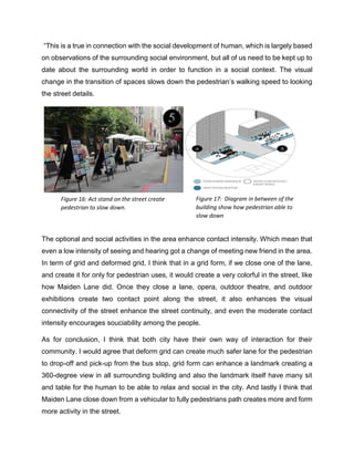 “This is a true in connection with the social development of human, which is largely based
on observations of the surrounding social environment, but all of us need to be kept up to
date about the surrounding world in order to function in a social context. The visual
change in the transition of spaces slows down the pedestrian’s walking speed to looking
the street details.
The optional and social activities in the area enhance contact intensity. Which mean that
even a low intensity of seeing and hearing got a change of meeting new friend in the area.
In term of grid and deformed grid, I think that in a grid form, if we close one of the lane,
and create it for only for pedestrian uses, it would create a very colorful in the street, like
how Maiden Lane did. Once they close a lane, opera, outdoor theatre, and outdoor
exhibitions create two contact point along the street, it also enhances the visual
connectivity of the street enhance the street continuity, and even the moderate contact
intensity encourages souciability among the people.
As for conclusion, I think that both city have their own way of interaction for their
community. I would agree that deform grid can create much safer lane for the pedestrian
to drop-off and pick-up from the bus stop, grid form can enhance a landmark creating a
360-degree view in all surrounding building and also the landmark itself have many sit
and table for the human to be able to relax and social in the city. And lastly I think that
Maiden Lane close down from a vehicular to fully pedestrians path creates more and form
more activity in the street.
Figure 16: Act stand on the street create
pedestrian to slow down.
Figure 17: Diagram in between of the
building show how pedestrian able to
slow down
 
