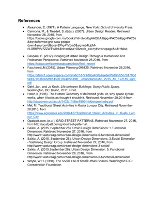 References
 Alexander, C. (1977). A Pattern Langauge. New York: Oxford University Press.
 Carmona, M., & Tiesdell, S. (Eds.). (2007). Urban Design Reader. Retrieved
November 28, 2016, from
https://books.google.com.my/books?id=UvorBgAAQBAJ&pg=PA259&lpg=PA259
&dq=deformed grid slow people
down&source=bl&ots=2PkpPIVdm3&sig=nb4LjoM-
nLORtlPVv7ZZWTtu0r4&hl=en&sa=X&redir_esc=y#v=onepage&q&f=false
 Caspani, P. (2012). Shaping of Urban Design Through a Humanistic and
Pedestrian Perspective. Retrieved November 28,2016, from
https://issuu.com/pamelacaspani/docs/final_report
 Facchinetti,M (2015). Urban Planning 098425. Retrieved November 28,2016,
from
https://static1.squarespace.com/static/53777d8ce4b0a7ee8e9f9d06/t/5678179cd
f40f37eb36666d9/1450710940563/MF_urbanplanstudio_2015_XII_122115_light.
pdf
 Gehl, Jan, and Jo Koch. Life between Buildings: Using Public Space.
Washington, DC: Island, 2011. Print.
 Hillier,B (1998). The Hidden Geometry of deformed grids: or, why space syntax
works, when it looks as though it shouldn’t. Retrieved November 28,2016 from
http://discovery.ucl.ac.uk/1402/1/hillier1999-hiddengeometry.pdf
 Mel, M. Traditional Street Activities in Kuala Lumpur City. Retrieved November
28,2016, from
https://www.academia.edu/2004427/Traditional_Street_Activities_in_Kuala_Lum
pur_City
 Opatpatt.com. (n.d.). GRID STREET PATTERNS. Retrieved November 27, 2016,
from http://opatpatt.com/grid-street-patterns/
 Saikia, A. (2015, September 28). Urban Design Dimensions: 1.Functional
Dimension. Retrieved November 27, 2016, from
http://www.vasturaag.com/urban-design-dimensions-5-functional-dimension/
 Saikia, A. (2015, September 28). Urban Design Dimensions: 3.Social Dimension
- Vasturaag Design Group. Retrieved November 27, 2016, from
http://www.vasturaag.com/urban-design-dimensions-3-social/
 Saikia, A. (2015,September 28). Urban Design Dimension: 5. Functional
Dimension. Retrieved November 28, 2016, from
http://www.vasturaag.com/urban-design-dimensions-5-functional-dimension/
 Whyte, W.H. (1980). The Social Life of Small Urban Spaces. Washington D.C,:
Conservation Foundation
 