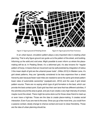 In an urban layout, circulation pattern plays a very important role in creating urban
planning. That is why figure ground can guide us to the pattern of the street, and building.
Informing us the solid and void area. Might possible to even inform us where the place-
making will be at. In Petaling Street, it’s a deformed grid, it’s also knowns for “regular
pattern of honjo, it means that car movement can be well predicted by integration of radius
3 the mean depth of grid are the urbanist power tools”. (Hillier,2012) In Maiden Lane, it’s
grid street patterns, they are “generally considered to be less expensive than a street
hierarchy plan because fewer road miles are needed to serve the same grid street pattern
lower rates of automobile ownership” (opatpatt.com. 2012) and the uses 5 gird street
pattern source. There are no saying which type of grid formation is the best, which can
provide the best contact point. Each grid has their own lane that has different activities, if
the activities around the area is great, and yes it can create a very high intensity of contact,
maybe round the street. There might be some store out for those close friend to meet-up
or even have a high-tea. Those are the idea to create place-making. It creates social
interaction. Even if you are new to the area. Once you go a few more time, you could from
a passive contact, slowly change to chance contact and even to close friendship. Those
are the idea of urban planning should be.
Figure 3: Figure ground of Petaling Street Figure 4: Figure ground of San Francisco
 