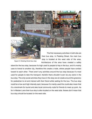 The first necessary activities in both site are
their bus stop, In Petaling Street, the main bus
stop is located at the west side of the area.
Architecture of the area have created a safely
island for the bus stop, because it’s high used to people to hop in the bus, and it’s mainly
uses to transit to another city, therefore this create a node, where people have contact
toward to each other. There aren’t any activities around the bus stop because it’s most
used for people to take the transport, therefor there shouldn’t even be any store in the
bus stop. The only social activities they have in the stop are sit create around the greenery
for pedestrian to sit and interact with their friend while waiting for the bus. The bus stop
could be a low and high intensity spot, because it’s mainly used this could also mean that
it’s a landmark for tourist and also local community node for friends to meet up point. As
for in Maiden Lane their bus stop is also located on the west side. theses don’t mean that
bus stop should be located on the west side.
It takes around 3MIN to walk to
the bus stop from Petaling
street.
Figure 5: Petaling Street bus stop
 