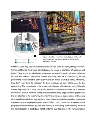 In Maiden Lane they also have island for drop-off, pick-up for the safely of the pedestrian.
In their grid formed this created a limited space for people to board and off cable car and
buses. There are no social activities in the area because it’s mainly only uses for bus to
drop-off and pick-up. They didn’t include any sitting area as a place-making for the
pedestrians because the bus come every five to ten minute (Muni bus name). Therefore,
they didn’t really think it’s necessary for them to include so many sitting areas for the
pedestrians. The contact point of the area is Union Square which located just right beside
the bus stop, and due to that it’s an activity as attraction where a landmark full of varieties
of activities, as what Jan Gehl stated “the value of the many large and small possibilities
that are attached to the opportunity of being in the same space as and seeing and hearing
other people is underlined by a series of observations investigating people’s reaction to
the presence of other people in public spaces.”(Gehl, 1987) Therefor it’s an people attract
people to come to the Union Square. The intensity is considering as low intensity because
the main attraction is located just right beside the bus stop, that is why human meet in
Figure 6: Bus Stop in San Francisco, diagram on the left
show how much island does a pedestrian has while
waiting for the bus.
 