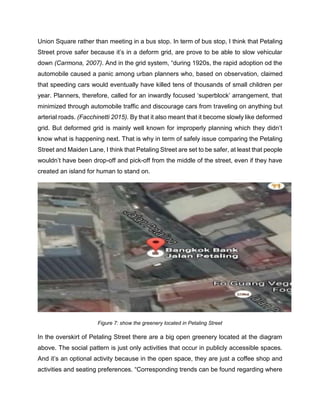 Union Square rather than meeting in a bus stop. In term of bus stop, I think that Petaling
Street prove safer because it’s in a deform grid, are prove to be able to slow vehicular
down (Carmona, 2007). And in the grid system, “during 1920s, the rapid adoption od the
automobile caused a panic among urban planners who, based on observation, claimed
that speeding cars would eventually have killed tens of thousands of small children per
year. Planners, therefore, called for an inwardly focused ‘superblock’ arrangement, that
minimized through automobile traffic and discourage cars from traveling on anything but
arterial roads. (Facchinetti 2015). By that it also meant that it become slowly like deformed
grid. But deformed grid is mainly well known for improperly planning which they didn’t
know what is happening next. That is why in term of safely issue comparing the Petaling
Street and Maiden Lane, I think that Petaling Street are set to be safer, at least that people
wouldn’t have been drop-off and pick-off from the middle of the street, even if they have
created an island for human to stand on.
Figure 7: show the greenery located in Petaling Street
In the overskirt of Petaling Street there are a big open greenery located at the diagram
above. The social pattern is just only activities that occur in publicly accessible spaces.
And it’s an optional activity because in the open space, they are just a coffee shop and
activities and seating preferences. “Corresponding trends can be found regarding where
 