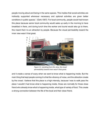 people moving about and being in the same spaces. This implies that social activities are
indirectly supported whenever necessary and optional activities are given better
conditions in public spaces.” (Gehl,1987). For local community, people would had known
this place because senior local community would wake up early in the morning to have
breakfast in there, and during lunch time the worker and tourist would also go to there,
this meant that it is an attraction by people. Because the visual permeability toward the
inner view wasn’t that great.
and it create a sense of scary when we want to know what is happening inside. But the
main thing that kept people coming it is that the vibrancy of noise, and the attraction create
by the crowd. I believe that this place is a high intensity, because I was to walk pass the
place I wouldn’t had know what is happening inside, those are normally for those close
friend who already know what is happening inside, what type of variety of food. This create
a strong connection between the life of the local and their close friend.
Figure 11: standing from this view, the visual
permeability toward inner wasn’t that great.
 