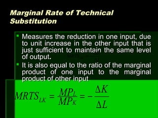 Marginal Rate of TechnicalMarginal Rate of Technical
SubstitutionSubstitution
 Measures the reduction in one input, dueMeasures the reduction in one input, due
to unit increase in the other input that isto unit increase in the other input that is
just sufficient to maintain the same leveljust sufficient to maintain the same level
of outputof output..
 It is also equal to the ratio of the marginalIt is also equal to the ratio of the marginal
product of one input to the marginalproduct of one input to the marginal
product of other inputproduct of other input
L
K
MRTSLK
∆
∆
−=
L
K
MP
MPMRTS K
L
LK
∆
∆
−==
 