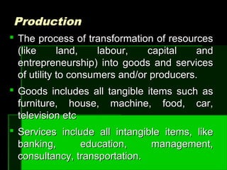ProductionProduction
 The process of transformation of resourcesThe process of transformation of resources
(like land, labour, capital and(like land, labour, capital and
entrepreneurship) into goods and servicesentrepreneurship) into goods and services
of utility to consumers and/or producers.of utility to consumers and/or producers.
 Goods includes all tangible items such asGoods includes all tangible items such as
furniture, house, machine, food, car,furniture, house, machine, food, car,
television etctelevision etc
 Services include all intangible items, likeServices include all intangible items, like
banking, education, management,banking, education, management,
consultancy, transportation.consultancy, transportation.
 