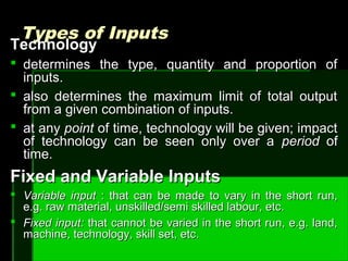 Types of InputsTypes of Inputs
TechnologyTechnology
 determines the type, quantity and proportion ofdetermines the type, quantity and proportion of
inputs.inputs.
 also determines the maximum limit of total outputalso determines the maximum limit of total output
from a given combination of inputs.from a given combination of inputs.
 at anyat any pointpoint of time, technology will be given; impactof time, technology will be given; impact
of technology can be seen only over aof technology can be seen only over a periodperiod ofof
time.time.
Fixed and Variable InputsFixed and Variable Inputs
 Variable inputVariable input : that can be made to vary in the short run,: that can be made to vary in the short run,
e.g. raw material, unskilled/semi skilled labour, etc.e.g. raw material, unskilled/semi skilled labour, etc.
 Fixed input:Fixed input: that cannot be varied in the short run, e.g. land,that cannot be varied in the short run, e.g. land,
machine, technology, skill set, etc.machine, technology, skill set, etc.
 