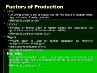 Factors of ProductionFactors of Production
 LandLand
 Anything which is gift of nature and not the result of human effort,Anything which is gift of nature and not the result of human effort,
e.g. soil, water, forests, mineralse.g. soil, water, forests, minerals
 Reward is called asReward is called as rentrent
 LabourLabour
 Physical or mental effort of human beings that undertakes thePhysical or mental effort of human beings that undertakes the
production process. Skilled as well as unskilled.production process. Skilled as well as unskilled.
 Reward is called asReward is called as wages/ salarywages/ salary
 CapitalCapital
 Wealth which is used for further production as machine/Wealth which is used for further production as machine/
equipment/intermediary goodequipment/intermediary good
 It is outcome of human effortsIt is outcome of human efforts
 Reward is called asReward is called as interestinterest
 EnterpriseEnterprise
 The ability and action to take risk of collecting, coordinating, andThe ability and action to take risk of collecting, coordinating, and
utilizing all the factors of production for the purpose of uncertainutilizing all the factors of production for the purpose of uncertain
economic gainseconomic gains
 Reward is called asReward is called as profitprofit
 