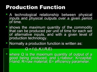 Production FunctionProduction Function
 A technological relationship between physicalA technological relationship between physical
inputs and physical outputs over a given periodinputs and physical outputs over a given period
of time.of time.
 shows theshows the maximummaximum quantity of the commodityquantity of the commodity
that can be produced per unit of time for each setthat can be produced per unit of time for each set
of alternative inputs, and with a given level ofof alternative inputs, and with a given level of
production technology.production technology.
 Normally a production function is written as:Normally a production function is written as:
Q = f (L,K,I,R,E)Q = f (L,K,I,R,E)
 where Q is the maximum quantity of output of awhere Q is the maximum quantity of output of a
good being produced, and L=labour; K=capital;good being produced, and L=labour; K=capital;
l=land; R=raw material; E= efficiency parameter.l=land; R=raw material; E= efficiency parameter.
 