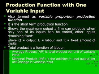 Production Function with OneProduction Function with One
Variable InputVariable Input
 Also termed asAlso termed as variable proportion productionvariable proportion production
functionfunction
 It is the short term production functionIt is the short term production function
 Shows the maximum output a firm can produce whenShows the maximum output a firm can produce when
only one of its inputs can be varied, other inputsonly one of its inputs can be varied, other inputs
remaining fixed:remaining fixed:
where Q = output, L = labour and K = fixed amount ofwhere Q = output, L = labour and K = fixed amount of
capitalcapital
 Total product is a function of labour:Total product is a function of labour:
 Average Product (AP) is total product per unit of variableAverage Product (AP) is total product per unit of variable
inputinput
 Marginal Product (MP) is the addition in total output perMarginal Product (MP) is the addition in total output per
unit change in variable inputunit change in variable input
),( KLfQ =
),( LKfTPL =
L
TP
APL =
L
TP
MPL
∆
∆
=
 