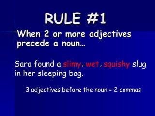 RULE #1   When 2 or more adjectives precede a noun… Sara found a  slimy   wet   squishy  slug in her sleeping bag.   , , 3 adjectives before the noun = 2 commas 