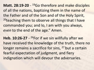 Matt. 28:19-20 - 19Go therefore and make disciples
of all the nations, baptizing them in the name of
the Father and of the Son and of the Holy Spirit,
20teaching them to observe all things that I have
commanded you; and lo, I am with you always,
even to the end of the age.” Amen.
Heb. 10:26-27 - 26For if we sin willfully after we
have received the knowledge of the truth, there no
longer remains a sacrifice for sins, 27 but a certain
fearful expectation of judgment, and fiery
indignation which will devour the adversaries.
 